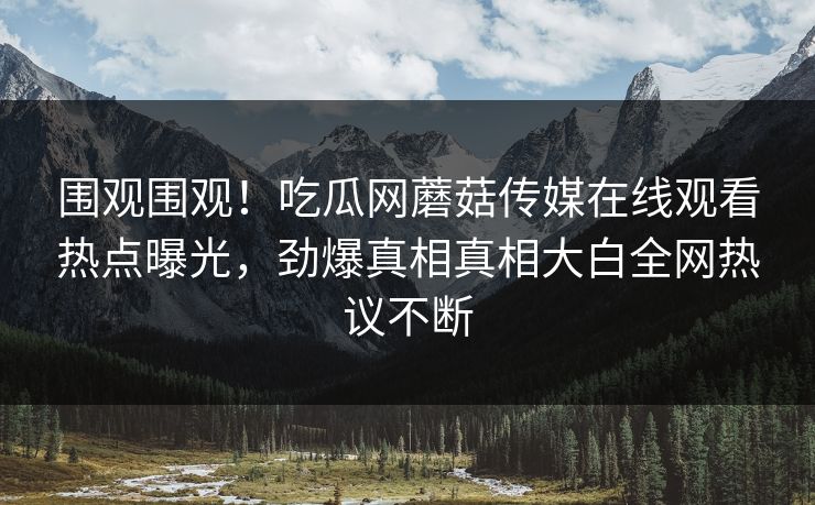 围观围观！吃瓜网蘑菇传媒在线观看热点曝光，劲爆真相真相大白全网热议不断