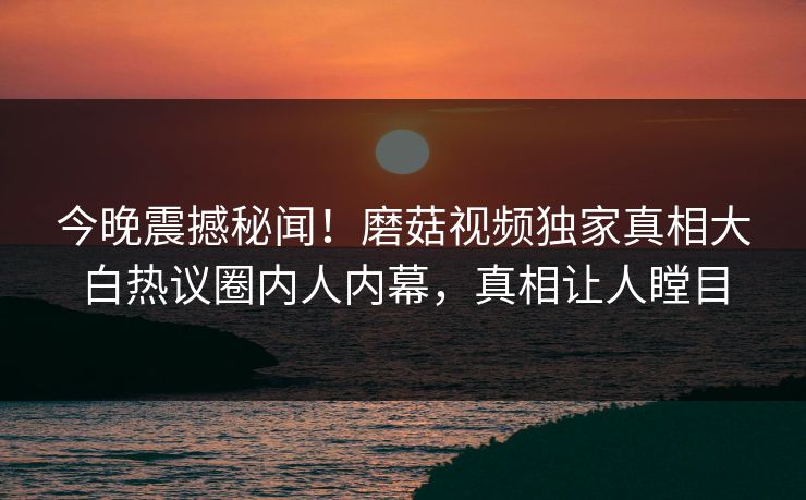 今晚震撼秘闻！磨菇视频独家真相大白热议圈内人内幕，真相让人瞠目
