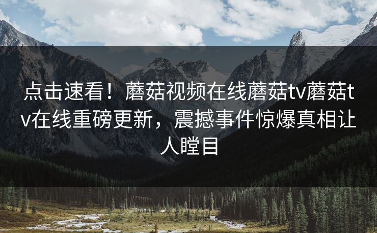 点击速看！蘑菇视频在线蘑菇tv蘑菇tv在线重磅更新，震撼事件惊爆真相让人瞠目