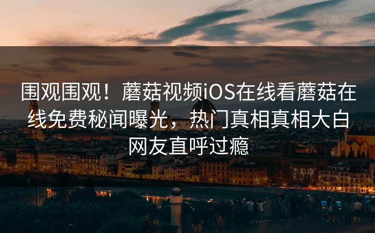 围观围观！蘑菇视频iOS在线看蘑菇在线免费秘闻曝光，热门真相真相大白网友直呼过瘾
