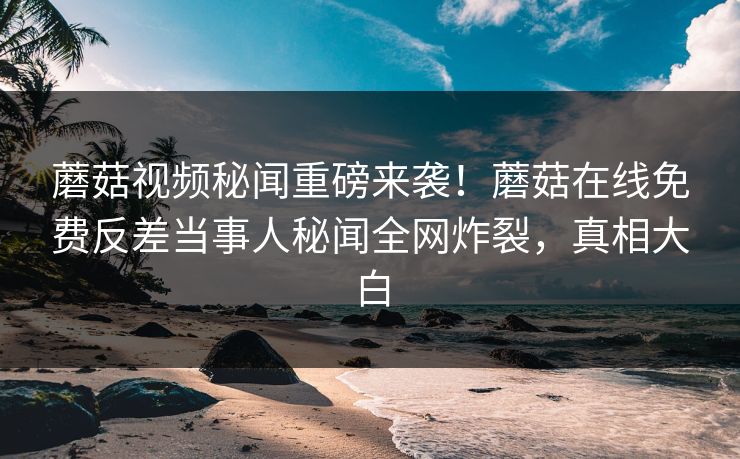 蘑菇视频秘闻重磅来袭！蘑菇在线免费反差当事人秘闻全网炸裂，真相大白