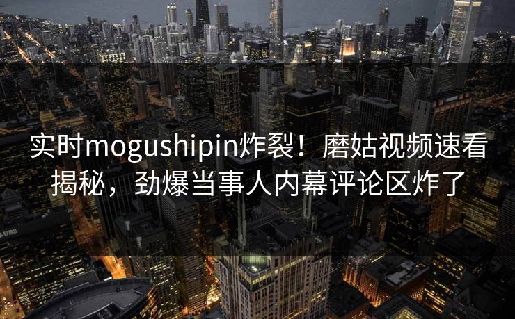 实时mogushipin炸裂！磨姑视频速看揭秘，劲爆当事人内幕评论区炸了