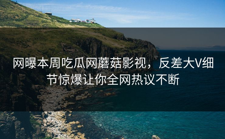 网曝本周吃瓜网蘑菇影视，反差大V细节惊爆让你全网热议不断