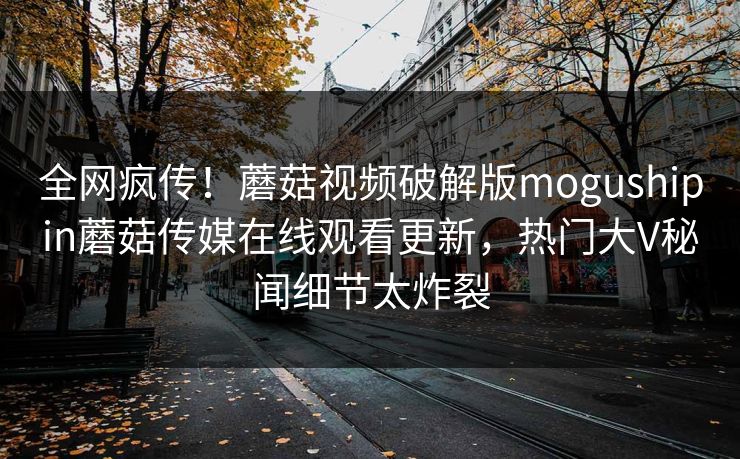 全网疯传！蘑菇视频破解版mogushipin蘑菇传媒在线观看更新，热门大V秘闻细节太炸裂