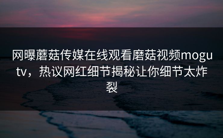 网曝蘑菇传媒在线观看磨菇视频mogutv，热议网红细节揭秘让你细节太炸裂
