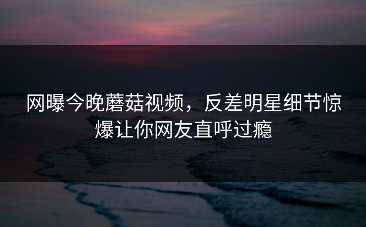 网曝今晚蘑菇视频，反差明星细节惊爆让你网友直呼过瘾