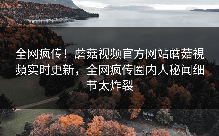 全网疯传！蘑菇视频官方网站蘑菇視頻实时更新，全网疯传圈内人秘闻细节太炸裂