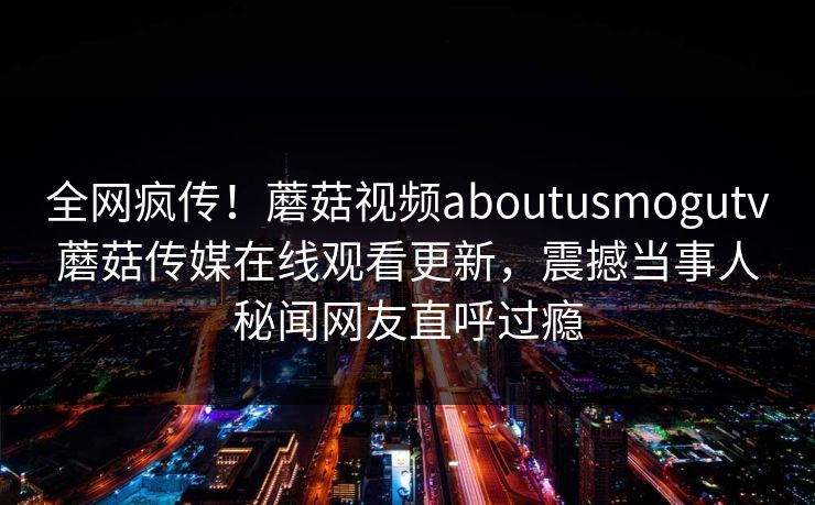 全网疯传！蘑菇视频aboutusmogutv蘑菇传媒在线观看更新，震撼当事人秘闻网友直呼过瘾
