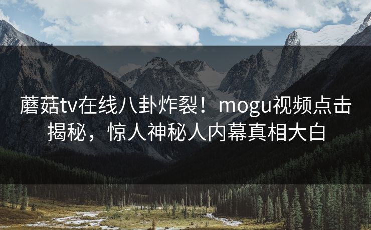 蘑菇tv在线八卦炸裂！mogu视频点击揭秘，惊人神秘人内幕真相大白