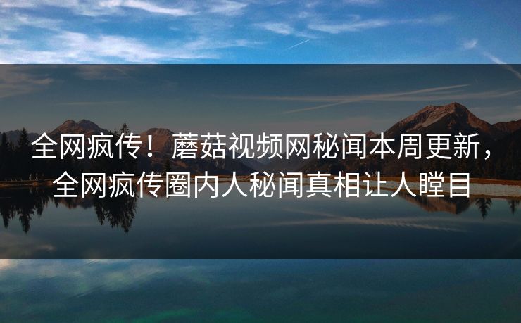 全网疯传！蘑菇视频网秘闻本周更新，全网疯传圈内人秘闻真相让人瞠目