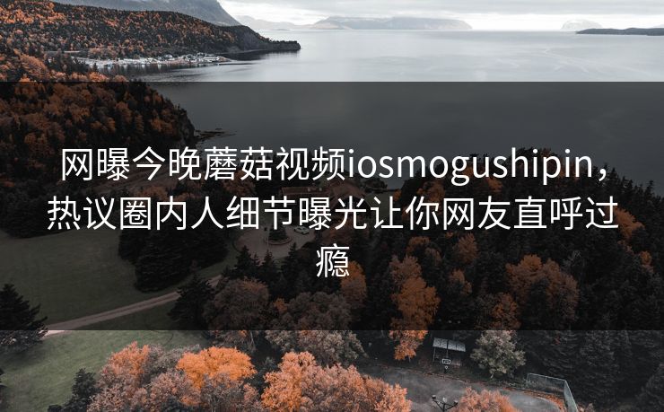 网曝今晚蘑菇视频iosmogushipin，热议圈内人细节曝光让你网友直呼过瘾