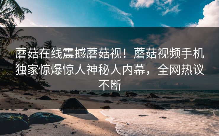 蘑菇在线震撼蘑菇视！蘑菇视频手机独家惊爆惊人神秘人内幕，全网热议不断