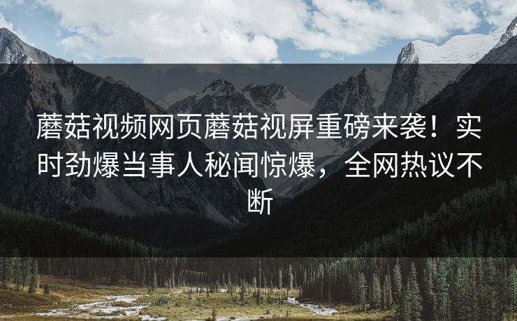 蘑菇视频网页蘑菇视屏重磅来袭！实时劲爆当事人秘闻惊爆，全网热议不断