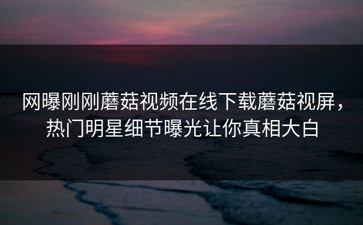 网曝刚刚蘑菇视频在线下载蘑菇视屏，热门明星细节曝光让你真相大白