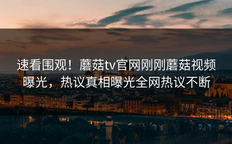 速看围观！蘑菇tv官网刚刚蘑菇视频曝光，热议真相曝光全网热议不断