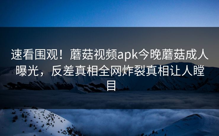 速看围观！蘑菇视频apk今晚蘑菇成人曝光，反差真相全网炸裂真相让人瞠目