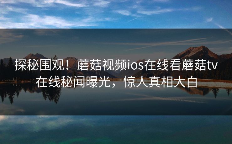 探秘围观！蘑菇视频ios在线看蘑菇tv在线秘闻曝光，惊人真相大白