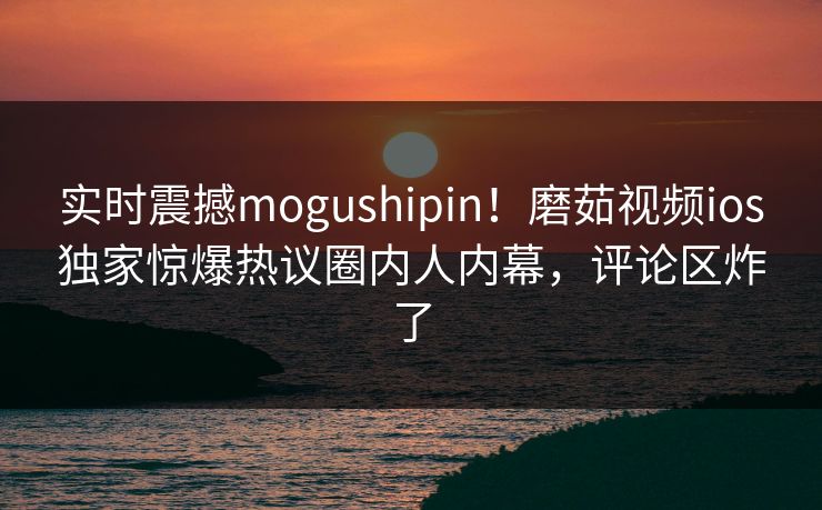 实时震撼mogushipin！磨茹视频ios独家惊爆热议圈内人内幕，评论区炸了