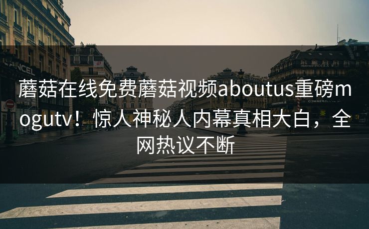 蘑菇在线免费蘑菇视频aboutus重磅mogutv！惊人神秘人内幕真相大白，全网热议不断