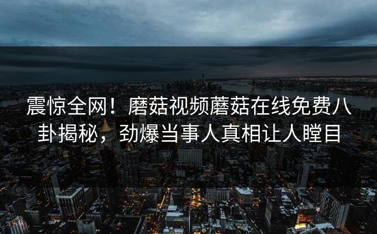 震惊全网！磨菇视频蘑菇在线免费八卦揭秘，劲爆当事人真相让人瞠目