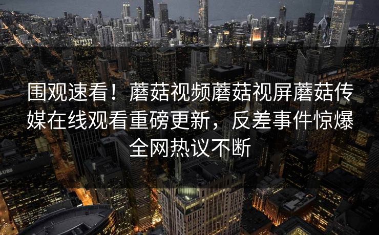 围观速看！蘑菇视频蘑菇视屏蘑菇传媒在线观看重磅更新，反差事件惊爆全网热议不断