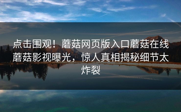 点击围观！蘑菇网页版入口蘑菇在线蘑菇影视曝光，惊人真相揭秘细节太炸裂