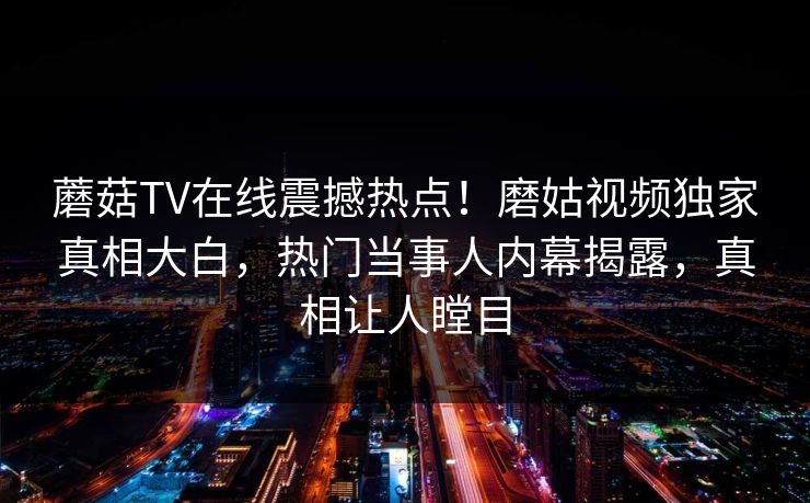蘑菇TV在线震撼热点！磨姑视频独家真相大白，热门当事人内幕揭露，真相让人瞠目
