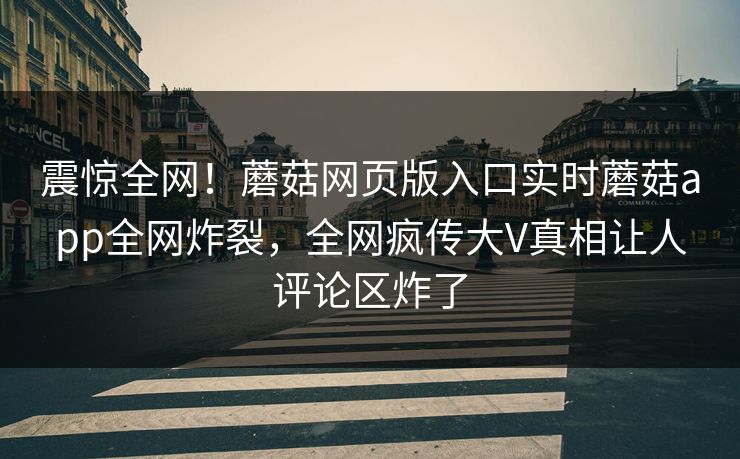 震惊全网！蘑菇网页版入口实时蘑菇app全网炸裂，全网疯传大V真相让人评论区炸了