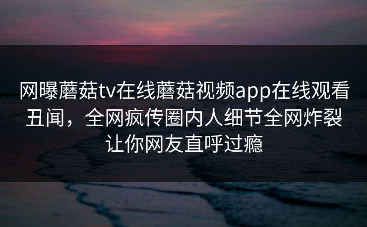 网曝蘑菇tv在线蘑菇视频app在线观看丑闻，全网疯传圈内人细节全网炸裂让你网友直呼过瘾