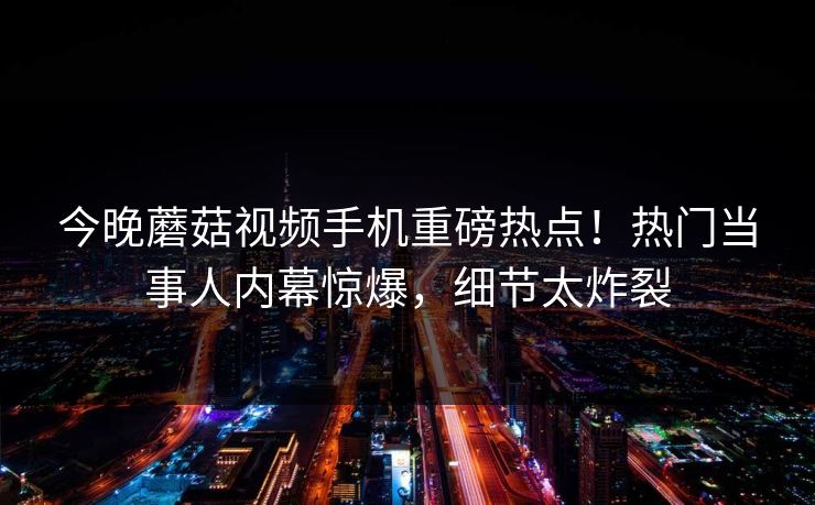 今晚蘑菇视频手机重磅热点！热门当事人内幕惊爆，细节太炸裂