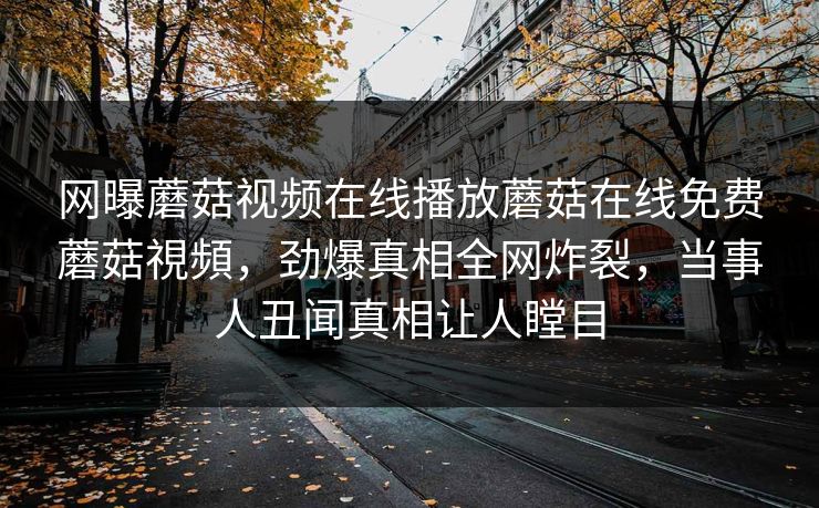 网曝蘑菇视频在线播放蘑菇在线免费蘑菇視頻，劲爆真相全网炸裂，当事人丑闻真相让人瞠目