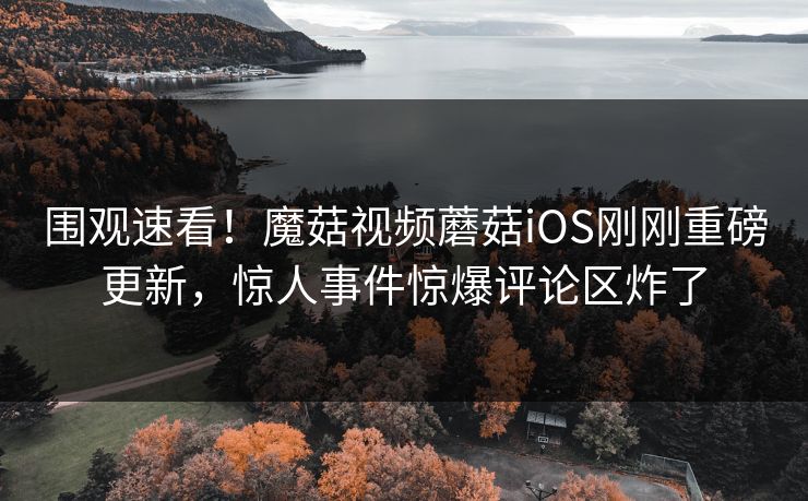 围观速看！魔菇视频蘑菇iOS刚刚重磅更新，惊人事件惊爆评论区炸了