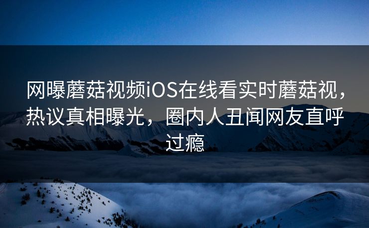 网曝蘑菇视频iOS在线看实时蘑菇视，热议真相曝光，圈内人丑闻网友直呼过瘾
