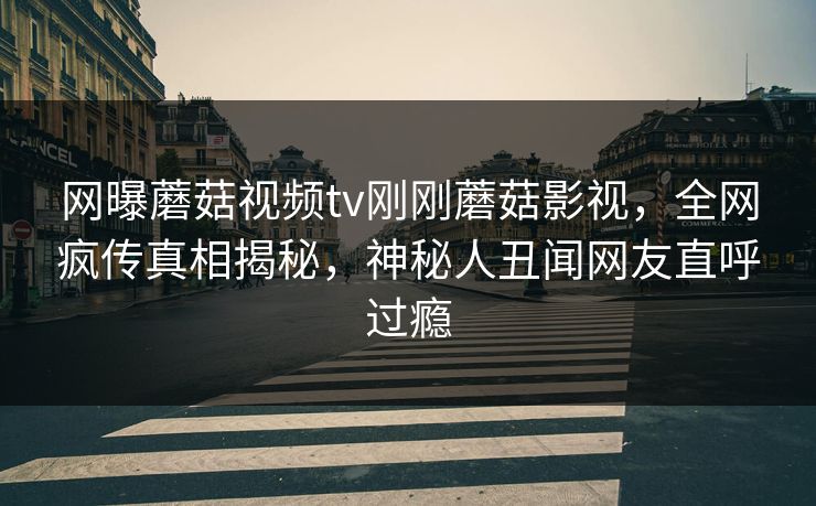 网曝蘑菇视频tv刚刚蘑菇影视，全网疯传真相揭秘，神秘人丑闻网友直呼过瘾