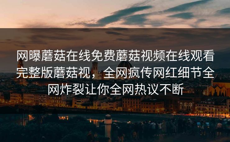 网曝蘑菇在线免费蘑菇视频在线观看完整版蘑菇视，全网疯传网红细节全网炸裂让你全网热议不断