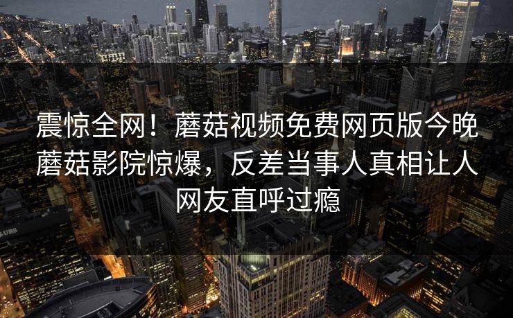 震惊全网！蘑菇视频免费网页版今晚蘑菇影院惊爆，反差当事人真相让人网友直呼过瘾
