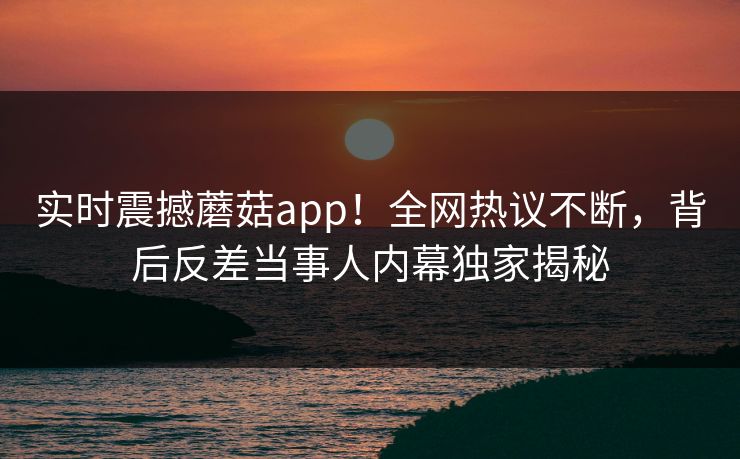 实时震撼蘑菇app！全网热议不断，背后反差当事人内幕独家揭秘