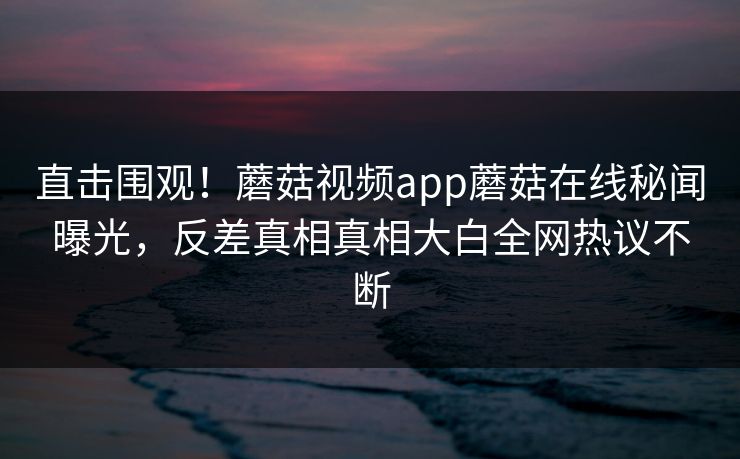 直击围观！蘑菇视频app蘑菇在线秘闻曝光，反差真相真相大白全网热议不断