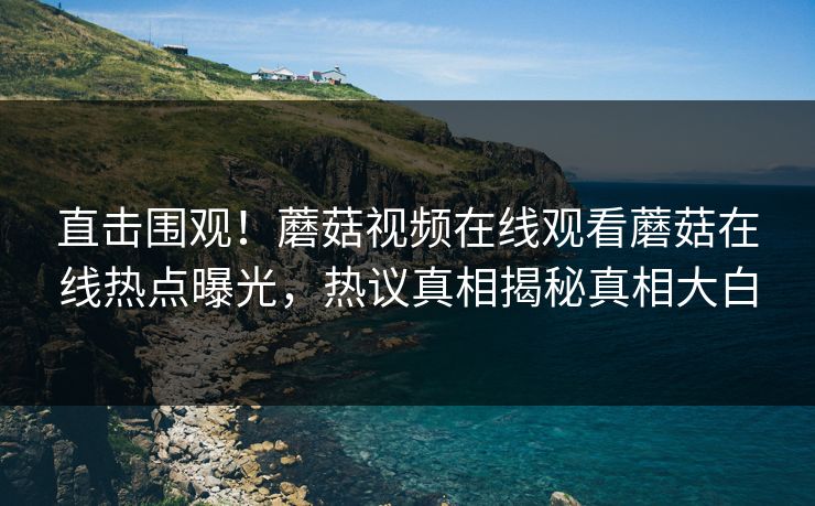 直击围观！蘑菇视频在线观看蘑菇在线热点曝光，热议真相揭秘真相大白