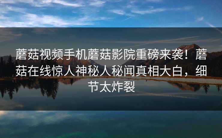 蘑菇视频手机蘑菇影院重磅来袭！蘑菇在线惊人神秘人秘闻真相大白，细节太炸裂