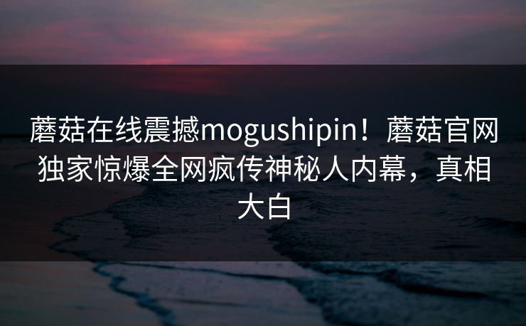 蘑菇在线震撼mogushipin！蘑菇官网独家惊爆全网疯传神秘人内幕，真相大白
