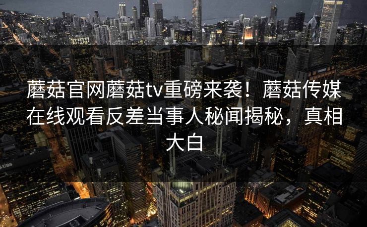 蘑菇官网蘑菇tv重磅来袭！蘑菇传媒在线观看反差当事人秘闻揭秘，真相大白