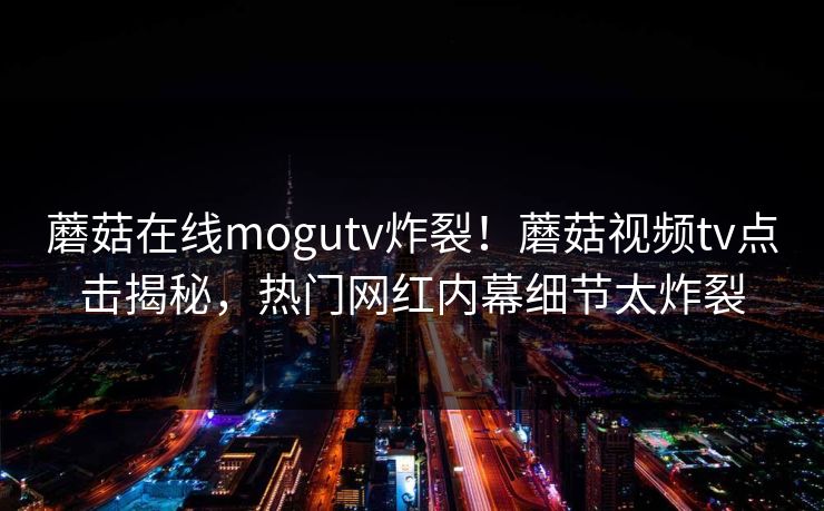 蘑菇在线mogutv炸裂！蘑菇视频tv点击揭秘，热门网红内幕细节太炸裂