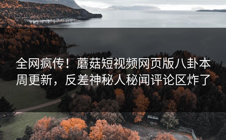 全网疯传！蘑菇短视频网页版八卦本周更新，反差神秘人秘闻评论区炸了