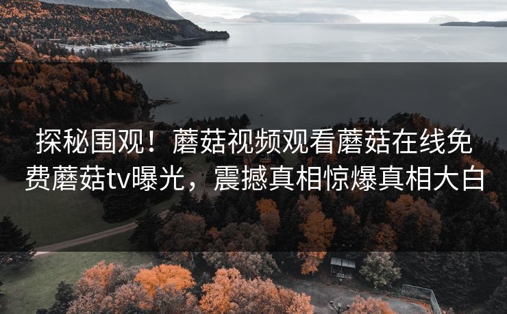 探秘围观！蘑菇视频观看蘑菇在线免费蘑菇tv曝光，震撼真相惊爆真相大白