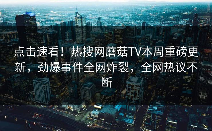 点击速看！热搜网蘑菇TV本周重磅更新，劲爆事件全网炸裂，全网热议不断