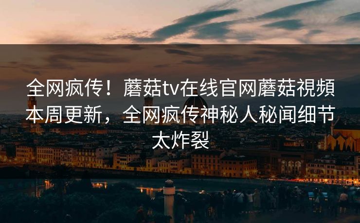 全网疯传！蘑菇tv在线官网蘑菇視頻本周更新，全网疯传神秘人秘闻细节太炸裂