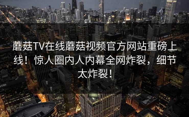 蘑菇TV在线蘑菇视频官方网站重磅上线！惊人圈内人内幕全网炸裂，细节太炸裂！
