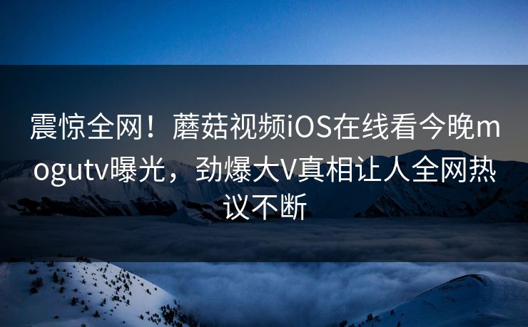 震惊全网！蘑菇视频iOS在线看今晚mogutv曝光，劲爆大V真相让人全网热议不断