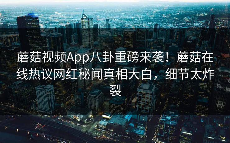 蘑菇视频App八卦重磅来袭！蘑菇在线热议网红秘闻真相大白，细节太炸裂